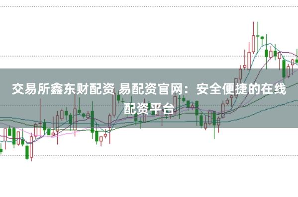 交易所鑫东财配资 易配资官网：安全便捷的在线配资平台