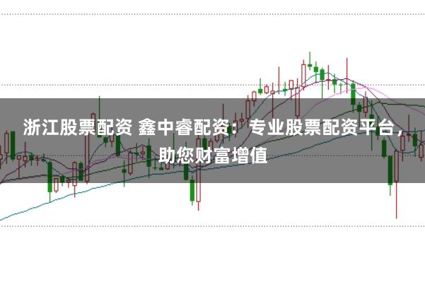 浙江股票配资 鑫中睿配资：专业股票配资平台，助您财富增值