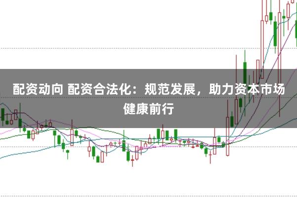 配资动向 配资合法化：规范发展，助力资本市场健康前行