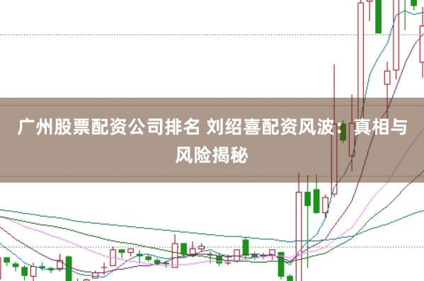 广州股票配资公司排名 刘绍喜配资风波：真相与风险揭秘