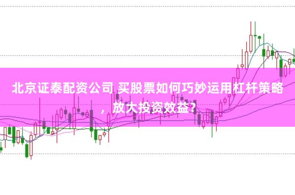 北京证泰配资公司 买股票如何巧妙运用杠杆策略，放大投资效益？
