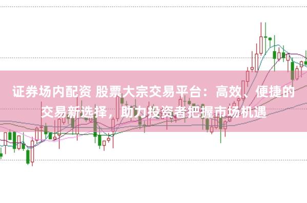 证券场内配资 股票大宗交易平台：高效、便捷的交易新选择，助力投资者把握市场机遇