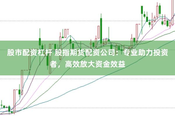 股市配资杠杆 股指期货配资公司：专业助力投资者，高效放大资金效益