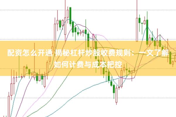配资怎么开通 揭秘杠杆炒股收费规则：一文了解如何计费与成本把控