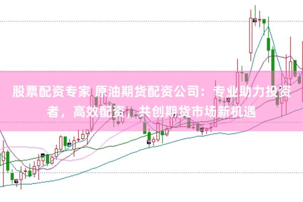 股票配资专家 原油期货配资公司：专业助力投资者，高效配资，共创期货市场新机遇