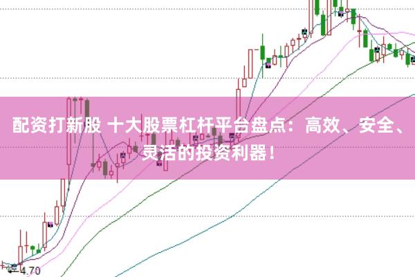 配资打新股 十大股票杠杆平台盘点：高效、安全、灵活的投资利器！
