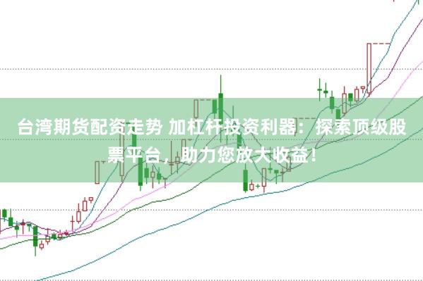 台湾期货配资走势 加杠杆投资利器：探索顶级股票平台，助力您放大收益！