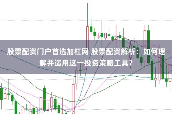 股票配资门户首选加杠网 股票配资解析：如何理解并运用这一投资策略工具？