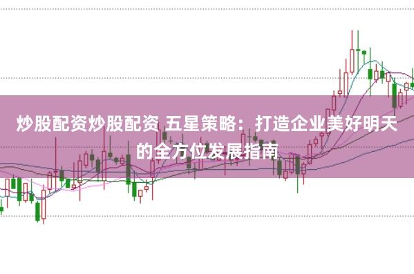 炒股配资炒股配资 五星策略：打造企业美好明天的全方位发展指南