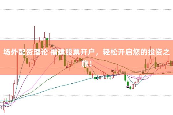 场外配资理论 福建股票开户，轻松开启您的投资之旅！