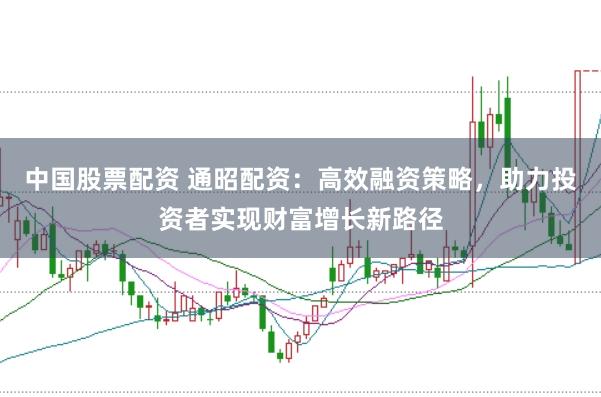 中国股票配资 通昭配资：高效融资策略，助力投资者实现财富增长新路径