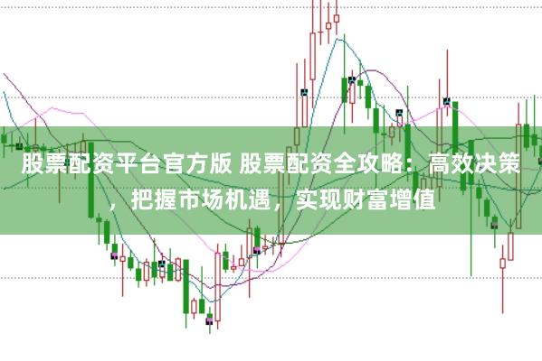 股票配资平台官方版 股票配资全攻略:高效决策,把握市场机遇,实现财富增值