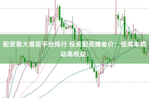 配资最大提现平台排行 投资配资赚差价：低成本撬动高收益！