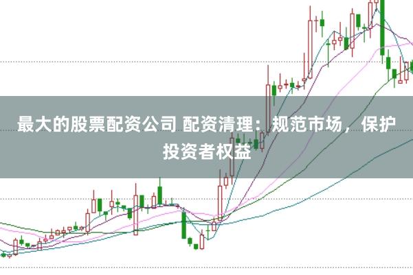 最大的股票配资公司 配资清理：规范市场，保护投资者权益