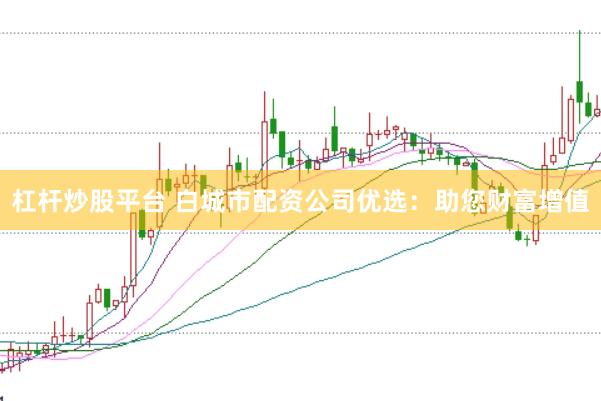 杠杆炒股平台 白城市配资公司优选：助您财富增值