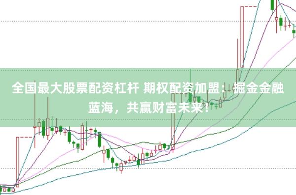 全国最大股票配资杠杆 期权配资加盟：掘金金融蓝海，共赢财富未来！