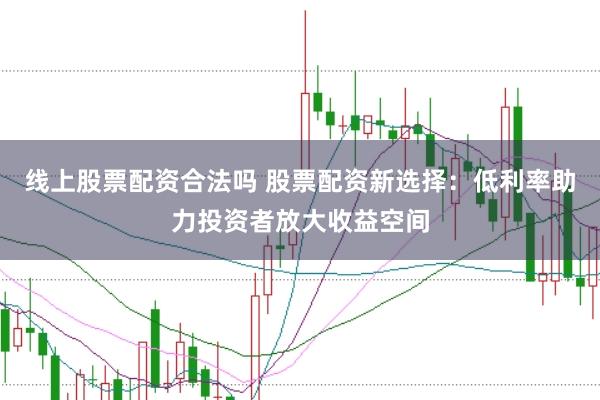 线上股票配资合法吗 股票配资新选择：低利率助力投资者放大收益空间