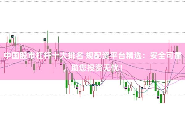 中国股市杠杆十大排名 规配资平台精选：安全可靠，助您投资无忧！