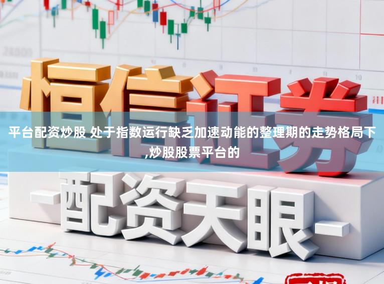 平台配资炒股 处于指数运行缺乏加速动能的整理期的走势格局下,炒股股票平台的