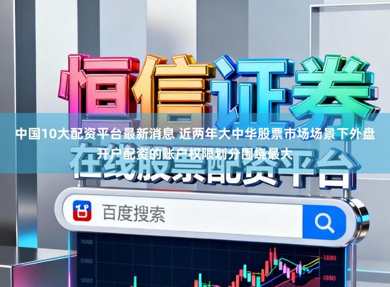 中国10大配资平台最新消息 近两年大中华股票市场场景下外盘开户配资的账户权限划分围绕最大