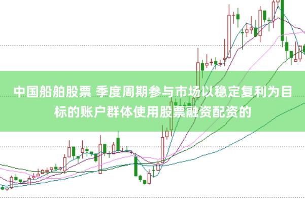 中国船舶股票 季度周期参与市场以稳定复利为目标的账户群体使用股票融资配资的