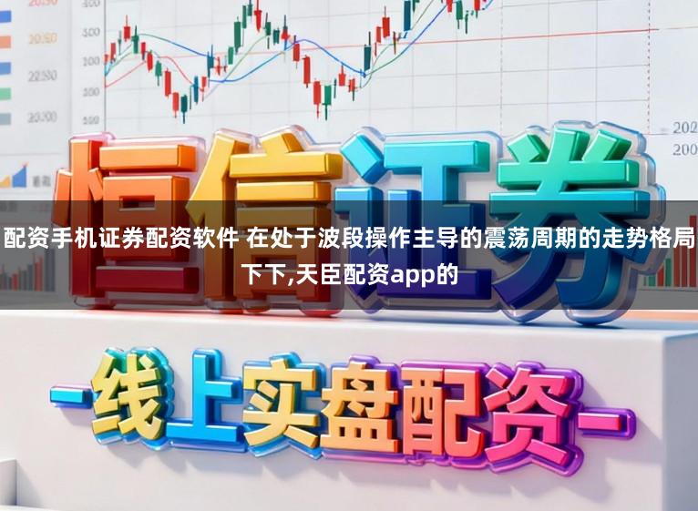 配资手机证券配资软件 在处于波段操作主导的震荡周期的走势格局下下，天臣配资app的