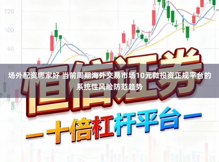 场外配资哪家好 当前周期海外交易市场10元微投资正规平台的系统性风险防范趋势