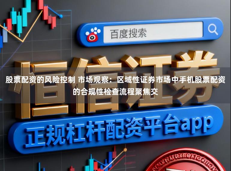 股票配资的风险控制 市场观察：区域性证券市场中手机股票配资的合规性检查流程聚焦交