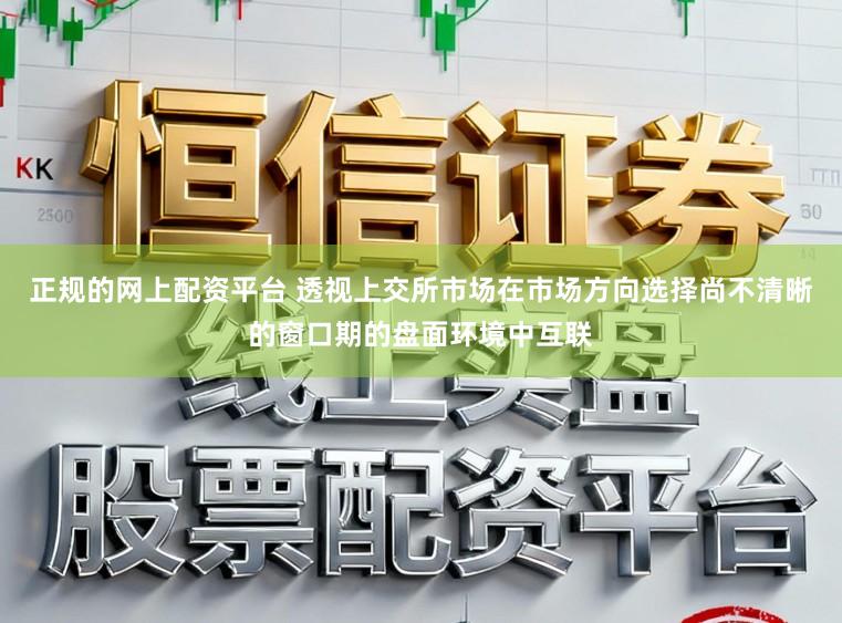 正规的网上配资平台 透视上交所市场在市场方向选择尚不清晰的窗口期的盘面环境中互联