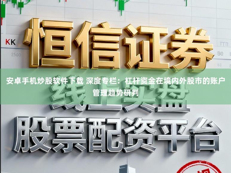 安卓手机炒股软件下载 深度专栏：杠杆资金在境内外股市的账户管理趋势研判